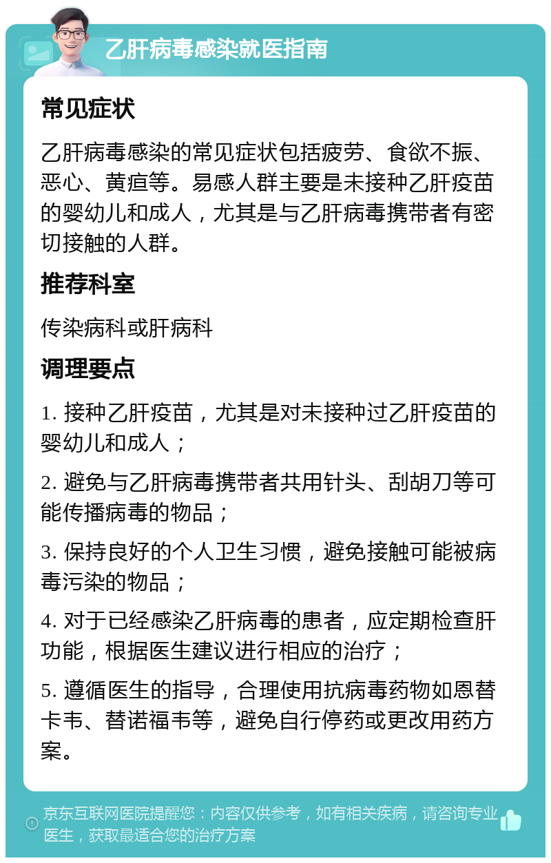 乙肝病毒感染就医指南 常见症状 乙肝病毒感染的常见症状包括疲劳、食欲不振、恶心、黄疸等。易感人群主要是未接种乙肝疫苗的婴幼儿和成人，尤其是与乙肝病毒携带者有密切接触的人群。 推荐科室 传染病科或肝病科 调理要点 1. 接种乙肝疫苗，尤其是对未接种过乙肝疫苗的婴幼儿和成人； 2. 避免与乙肝病毒携带者共用针头、刮胡刀等可能传播病毒的物品； 3. 保持良好的个人卫生习惯，避免接触可能被病毒污染的物品； 4. 对于已经感染乙肝病毒的患者，应定期检查肝功能，根据医生建议进行相应的治疗； 5. 遵循医生的指导，合理使用抗病毒药物如恩替卡韦、替诺福韦等，避免自行停药或更改用药方案。