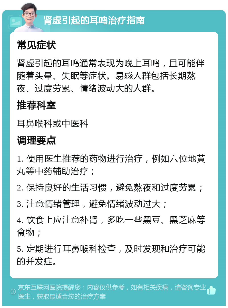 肾虚引起的耳鸣治疗指南 常见症状 肾虚引起的耳鸣通常表现为晚上耳鸣，且可能伴随着头晕、失眠等症状。易感人群包括长期熬夜、过度劳累、情绪波动大的人群。 推荐科室 耳鼻喉科或中医科 调理要点 1. 使用医生推荐的药物进行治疗，例如六位地黄丸等中药辅助治疗； 2. 保持良好的生活习惯，避免熬夜和过度劳累； 3. 注意情绪管理，避免情绪波动过大； 4. 饮食上应注意补肾，多吃一些黑豆、黑芝麻等食物； 5. 定期进行耳鼻喉科检查，及时发现和治疗可能的并发症。