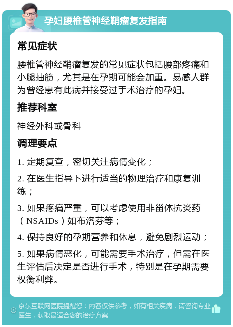 孕妇腰椎管神经鞘瘤复发指南 常见症状 腰椎管神经鞘瘤复发的常见症状包括腰部疼痛和小腿抽筋，尤其是在孕期可能会加重。易感人群为曾经患有此病并接受过手术治疗的孕妇。 推荐科室 神经外科或骨科 调理要点 1. 定期复查，密切关注病情变化； 2. 在医生指导下进行适当的物理治疗和康复训练； 3. 如果疼痛严重，可以考虑使用非甾体抗炎药（NSAIDs）如布洛芬等； 4. 保持良好的孕期营养和休息，避免剧烈运动； 5. 如果病情恶化，可能需要手术治疗，但需在医生评估后决定是否进行手术，特别是在孕期需要权衡利弊。