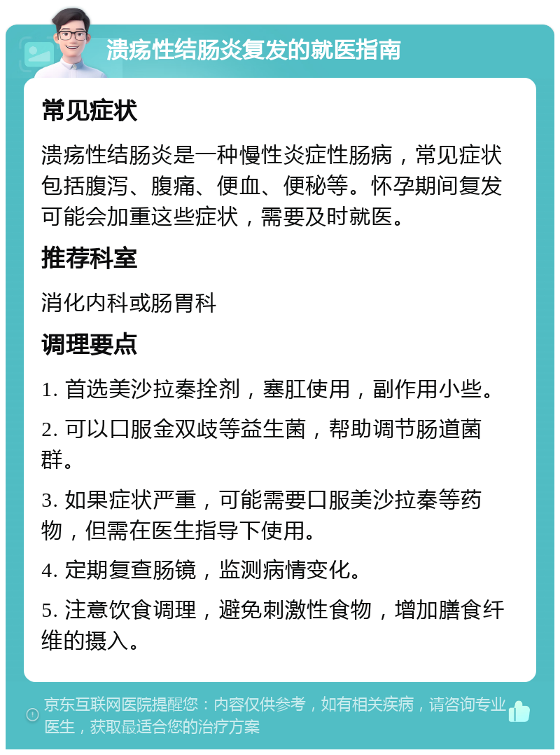 溃疡性结肠炎复发的就医指南 常见症状 溃疡性结肠炎是一种慢性炎症性肠病，常见症状包括腹泻、腹痛、便血、便秘等。怀孕期间复发可能会加重这些症状，需要及时就医。 推荐科室 消化内科或肠胃科 调理要点 1. 首选美沙拉秦拴剂，塞肛使用，副作用小些。 2. 可以口服金双歧等益生菌，帮助调节肠道菌群。 3. 如果症状严重，可能需要口服美沙拉秦等药物，但需在医生指导下使用。 4. 定期复查肠镜，监测病情变化。 5. 注意饮食调理，避免刺激性食物，增加膳食纤维的摄入。