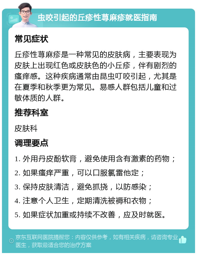 虫咬引起的丘疹性荨麻疹就医指南 常见症状 丘疹性荨麻疹是一种常见的皮肤病，主要表现为皮肤上出现红色或皮肤色的小丘疹，伴有剧烈的瘙痒感。这种疾病通常由昆虫叮咬引起，尤其是在夏季和秋季更为常见。易感人群包括儿童和过敏体质的人群。 推荐科室 皮肤科 调理要点 1. 外用丹皮酚软膏，避免使用含有激素的药物； 2. 如果瘙痒严重，可以口服氯雷他定； 3. 保持皮肤清洁，避免抓挠，以防感染； 4. 注意个人卫生，定期清洗被褥和衣物； 5. 如果症状加重或持续不改善，应及时就医。