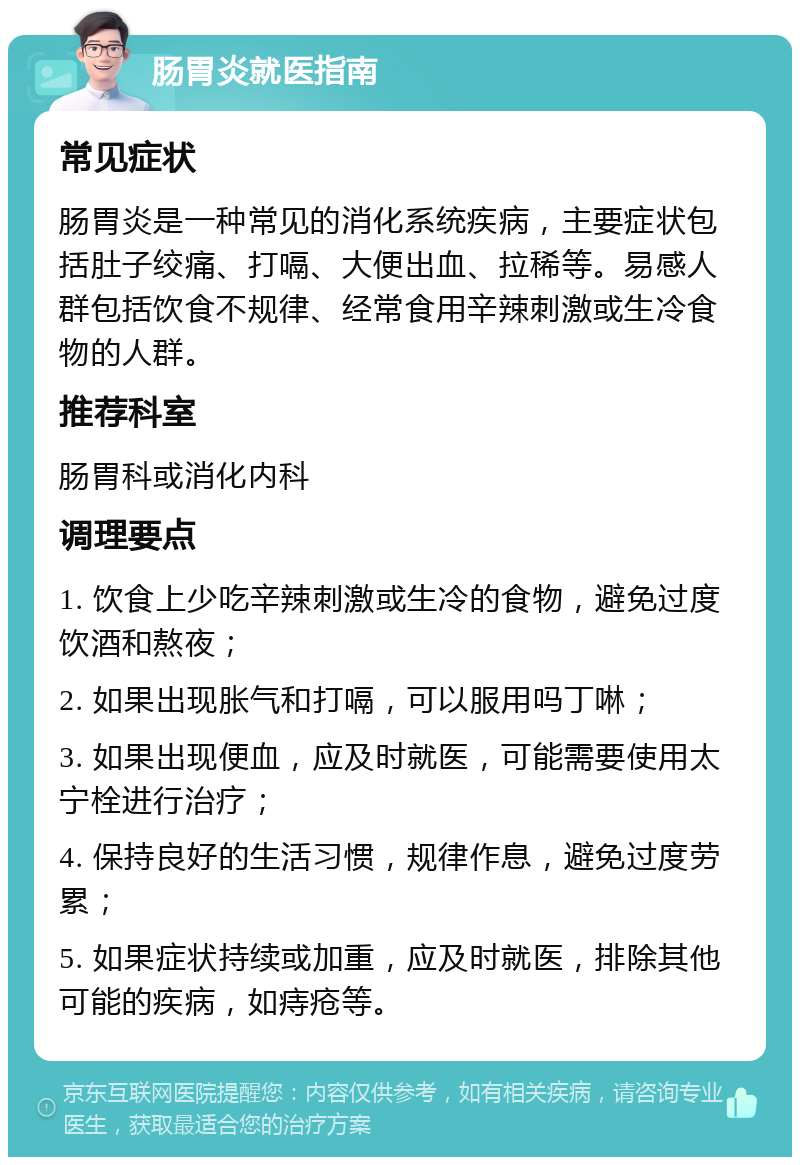 肠胃炎就医指南 常见症状 肠胃炎是一种常见的消化系统疾病，主要症状包括肚子绞痛、打嗝、大便出血、拉稀等。易感人群包括饮食不规律、经常食用辛辣刺激或生冷食物的人群。 推荐科室 肠胃科或消化内科 调理要点 1. 饮食上少吃辛辣刺激或生冷的食物，避免过度饮酒和熬夜； 2. 如果出现胀气和打嗝，可以服用吗丁啉； 3. 如果出现便血，应及时就医，可能需要使用太宁栓进行治疗； 4. 保持良好的生活习惯，规律作息，避免过度劳累； 5. 如果症状持续或加重，应及时就医，排除其他可能的疾病，如痔疮等。