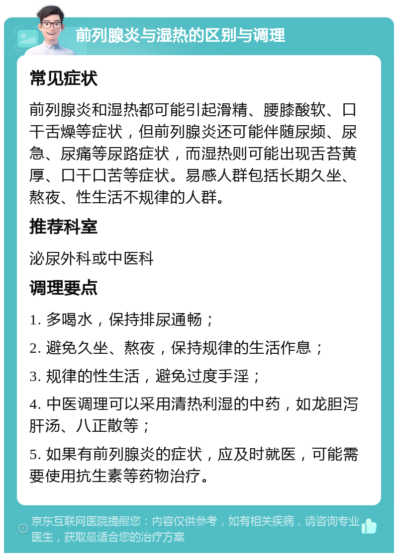 前列腺炎与湿热的区别与调理 常见症状 前列腺炎和湿热都可能引起滑精、腰膝酸软、口干舌燥等症状，但前列腺炎还可能伴随尿频、尿急、尿痛等尿路症状，而湿热则可能出现舌苔黄厚、口干口苦等症状。易感人群包括长期久坐、熬夜、性生活不规律的人群。 推荐科室 泌尿外科或中医科 调理要点 1. 多喝水，保持排尿通畅； 2. 避免久坐、熬夜，保持规律的生活作息； 3. 规律的性生活，避免过度手淫； 4. 中医调理可以采用清热利湿的中药，如龙胆泻肝汤、八正散等； 5. 如果有前列腺炎的症状，应及时就医，可能需要使用抗生素等药物治疗。