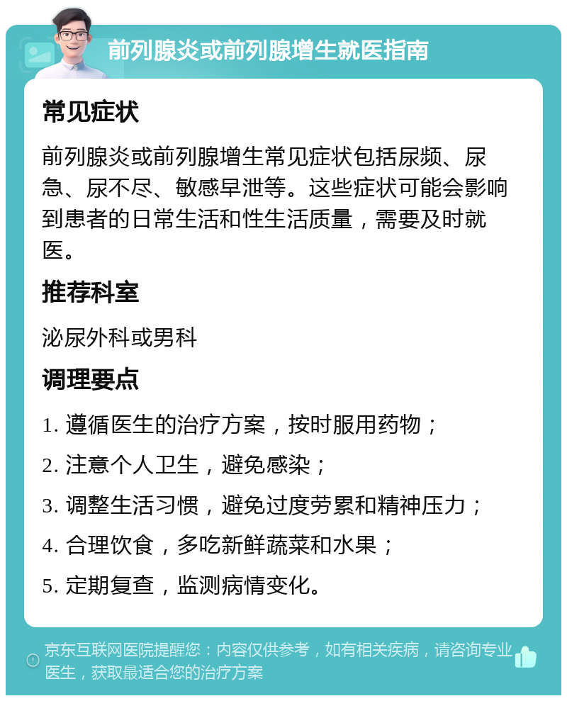 前列腺炎或前列腺增生就医指南 常见症状 前列腺炎或前列腺增生常见症状包括尿频、尿急、尿不尽、敏感早泄等。这些症状可能会影响到患者的日常生活和性生活质量，需要及时就医。 推荐科室 泌尿外科或男科 调理要点 1. 遵循医生的治疗方案，按时服用药物； 2. 注意个人卫生，避免感染； 3. 调整生活习惯，避免过度劳累和精神压力； 4. 合理饮食，多吃新鲜蔬菜和水果； 5. 定期复查，监测病情变化。