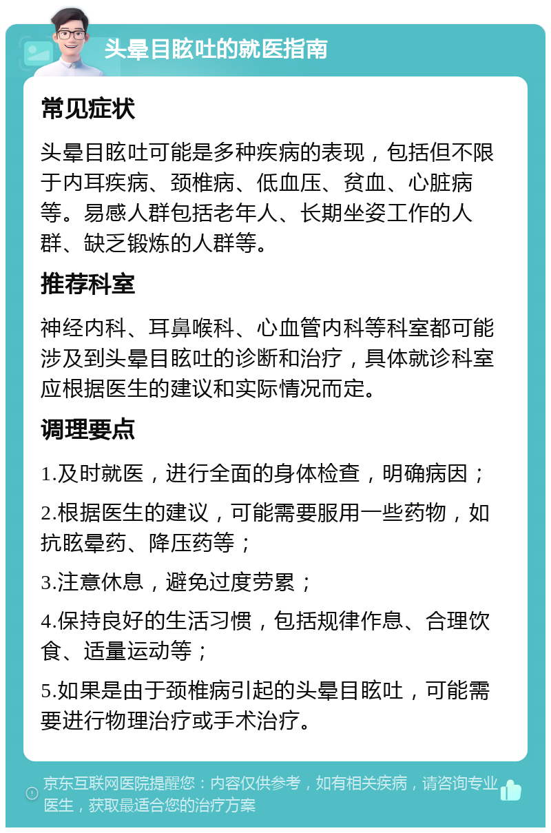 头晕目眩吐的就医指南 常见症状 头晕目眩吐可能是多种疾病的表现，包括但不限于内耳疾病、颈椎病、低血压、贫血、心脏病等。易感人群包括老年人、长期坐姿工作的人群、缺乏锻炼的人群等。 推荐科室 神经内科、耳鼻喉科、心血管内科等科室都可能涉及到头晕目眩吐的诊断和治疗，具体就诊科室应根据医生的建议和实际情况而定。 调理要点 1.及时就医，进行全面的身体检查，明确病因； 2.根据医生的建议，可能需要服用一些药物，如抗眩晕药、降压药等； 3.注意休息，避免过度劳累； 4.保持良好的生活习惯，包括规律作息、合理饮食、适量运动等； 5.如果是由于颈椎病引起的头晕目眩吐，可能需要进行物理治疗或手术治疗。