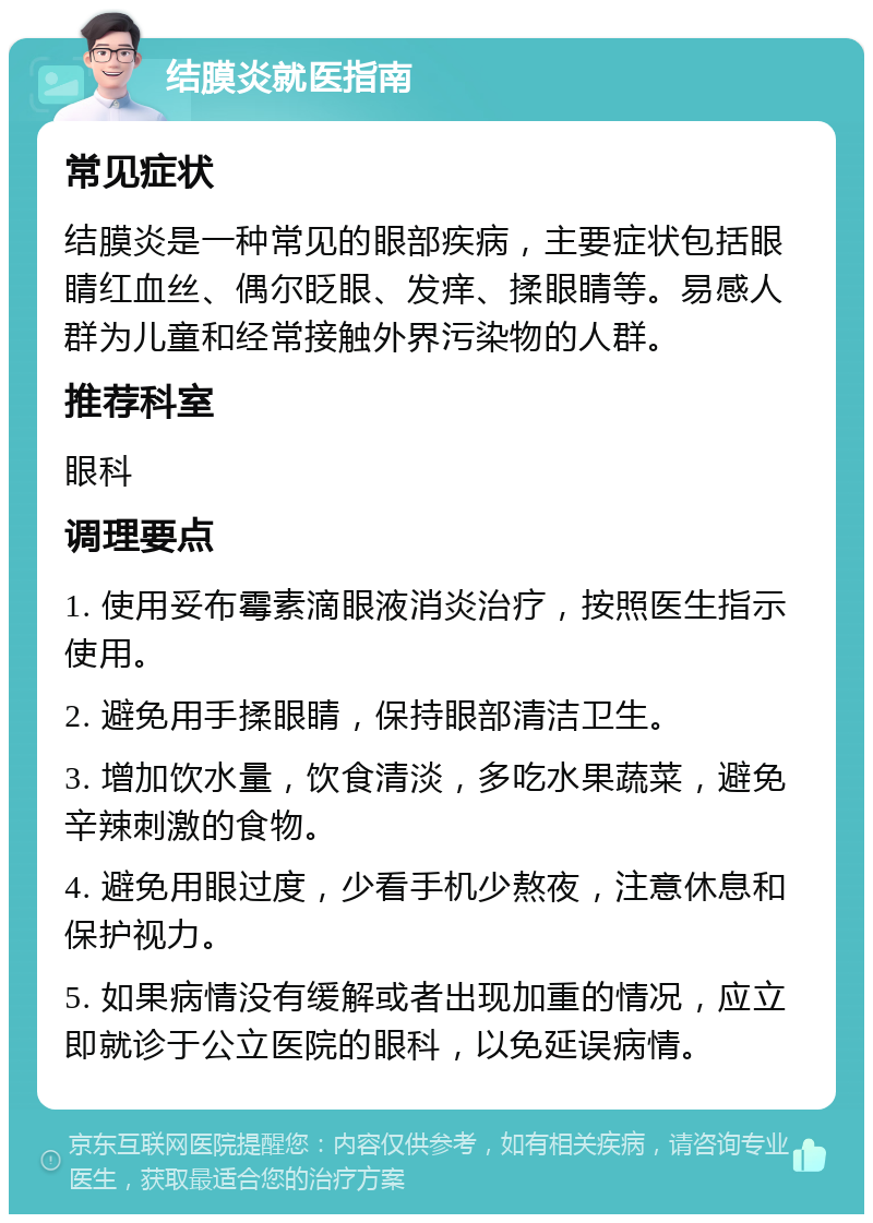 结膜炎就医指南 常见症状 结膜炎是一种常见的眼部疾病，主要症状包括眼睛红血丝、偶尔眨眼、发痒、揉眼睛等。易感人群为儿童和经常接触外界污染物的人群。 推荐科室 眼科 调理要点 1. 使用妥布霉素滴眼液消炎治疗，按照医生指示使用。 2. 避免用手揉眼睛，保持眼部清洁卫生。 3. 增加饮水量，饮食清淡，多吃水果蔬菜，避免辛辣刺激的食物。 4. 避免用眼过度，少看手机少熬夜，注意休息和保护视力。 5. 如果病情没有缓解或者出现加重的情况，应立即就诊于公立医院的眼科，以免延误病情。