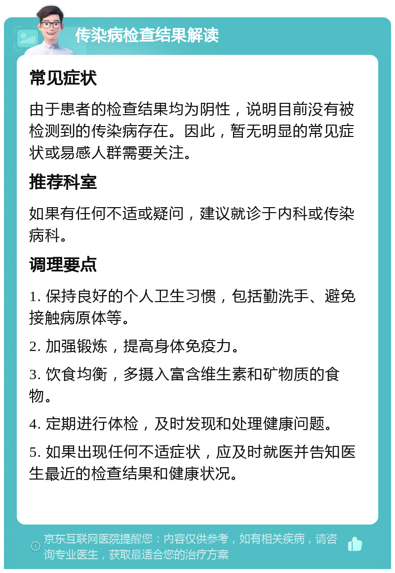 传染病检查结果解读 常见症状 由于患者的检查结果均为阴性，说明目前没有被检测到的传染病存在。因此，暂无明显的常见症状或易感人群需要关注。 推荐科室 如果有任何不适或疑问，建议就诊于内科或传染病科。 调理要点 1. 保持良好的个人卫生习惯，包括勤洗手、避免接触病原体等。 2. 加强锻炼，提高身体免疫力。 3. 饮食均衡，多摄入富含维生素和矿物质的食物。 4. 定期进行体检，及时发现和处理健康问题。 5. 如果出现任何不适症状，应及时就医并告知医生最近的检查结果和健康状况。