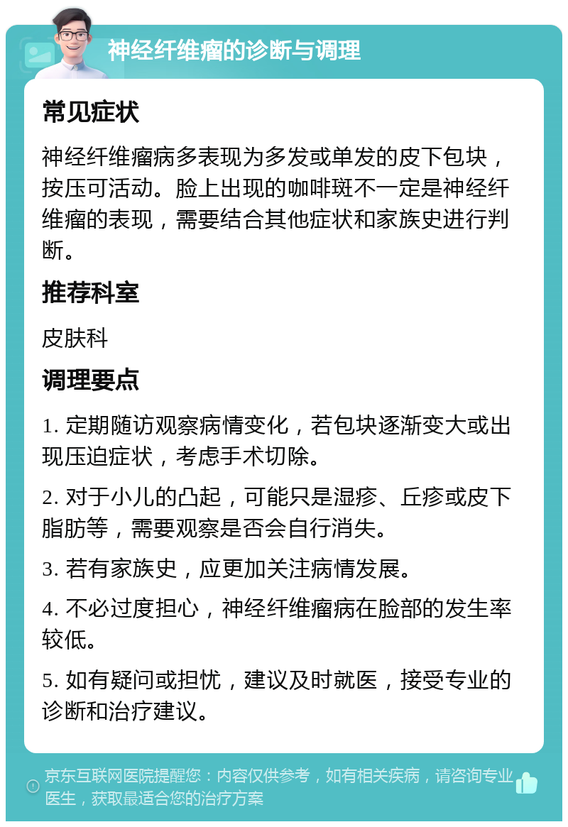 神经纤维瘤的诊断与调理 常见症状 神经纤维瘤病多表现为多发或单发的皮下包块，按压可活动。脸上出现的咖啡斑不一定是神经纤维瘤的表现，需要结合其他症状和家族史进行判断。 推荐科室 皮肤科 调理要点 1. 定期随访观察病情变化，若包块逐渐变大或出现压迫症状，考虑手术切除。 2. 对于小儿的凸起，可能只是湿疹、丘疹或皮下脂肪等，需要观察是否会自行消失。 3. 若有家族史，应更加关注病情发展。 4. 不必过度担心，神经纤维瘤病在脸部的发生率较低。 5. 如有疑问或担忧，建议及时就医，接受专业的诊断和治疗建议。