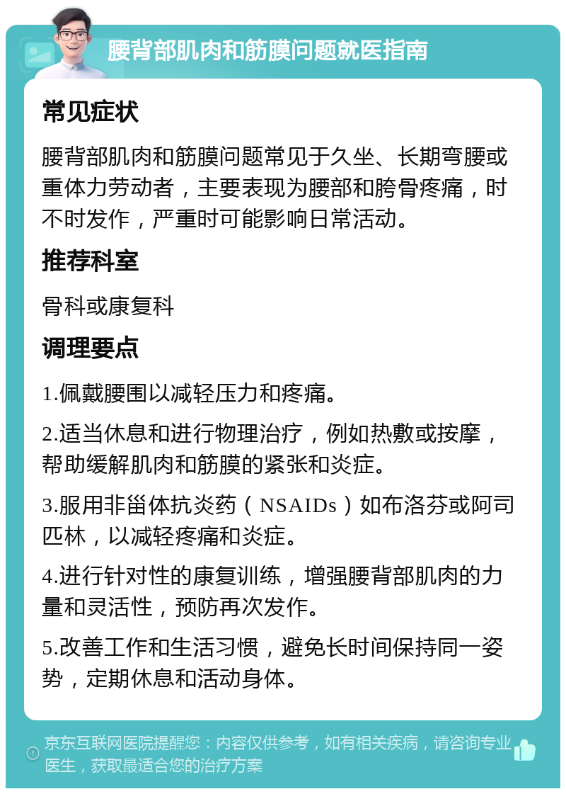 腰背部肌肉和筋膜问题就医指南 常见症状 腰背部肌肉和筋膜问题常见于久坐、长期弯腰或重体力劳动者，主要表现为腰部和胯骨疼痛，时不时发作，严重时可能影响日常活动。 推荐科室 骨科或康复科 调理要点 1.佩戴腰围以减轻压力和疼痛。 2.适当休息和进行物理治疗，例如热敷或按摩，帮助缓解肌肉和筋膜的紧张和炎症。 3.服用非甾体抗炎药（NSAIDs）如布洛芬或阿司匹林，以减轻疼痛和炎症。 4.进行针对性的康复训练，增强腰背部肌肉的力量和灵活性，预防再次发作。 5.改善工作和生活习惯，避免长时间保持同一姿势，定期休息和活动身体。