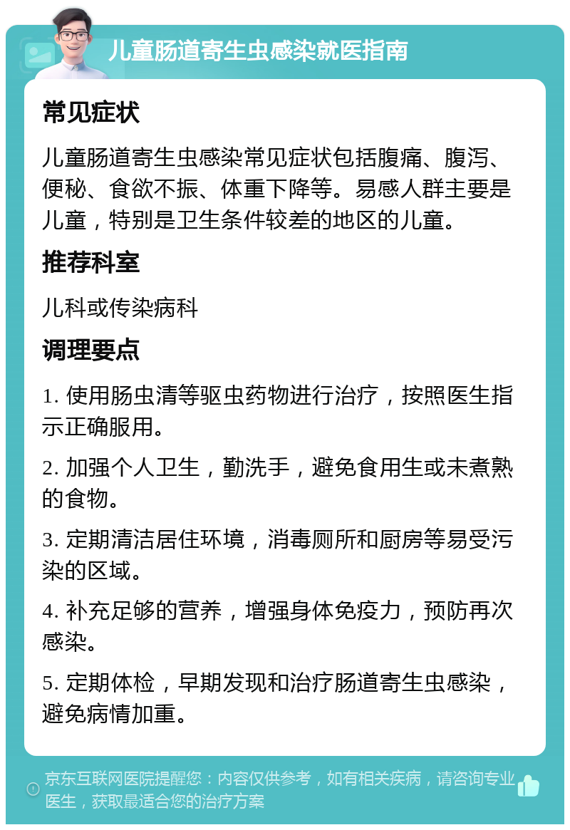 儿童肠道寄生虫感染就医指南 常见症状 儿童肠道寄生虫感染常见症状包括腹痛、腹泻、便秘、食欲不振、体重下降等。易感人群主要是儿童，特别是卫生条件较差的地区的儿童。 推荐科室 儿科或传染病科 调理要点 1. 使用肠虫清等驱虫药物进行治疗，按照医生指示正确服用。 2. 加强个人卫生，勤洗手，避免食用生或未煮熟的食物。 3. 定期清洁居住环境，消毒厕所和厨房等易受污染的区域。 4. 补充足够的营养，增强身体免疫力，预防再次感染。 5. 定期体检，早期发现和治疗肠道寄生虫感染，避免病情加重。