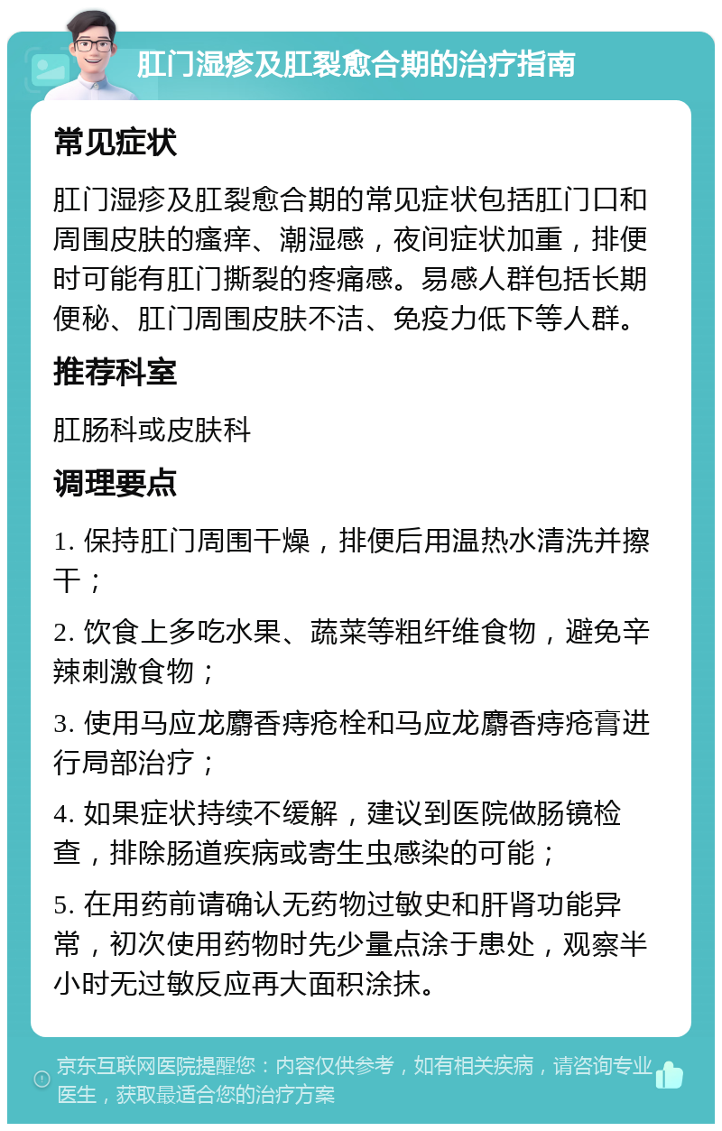 肛门湿疹及肛裂愈合期的治疗指南 常见症状 肛门湿疹及肛裂愈合期的常见症状包括肛门口和周围皮肤的瘙痒、潮湿感，夜间症状加重，排便时可能有肛门撕裂的疼痛感。易感人群包括长期便秘、肛门周围皮肤不洁、免疫力低下等人群。 推荐科室 肛肠科或皮肤科 调理要点 1. 保持肛门周围干燥，排便后用温热水清洗并擦干； 2. 饮食上多吃水果、蔬菜等粗纤维食物，避免辛辣刺激食物； 3. 使用马应龙麝香痔疮栓和马应龙麝香痔疮膏进行局部治疗； 4. 如果症状持续不缓解，建议到医院做肠镜检查，排除肠道疾病或寄生虫感染的可能； 5. 在用药前请确认无药物过敏史和肝肾功能异常，初次使用药物时先少量点涂于患处，观察半小时无过敏反应再大面积涂抹。