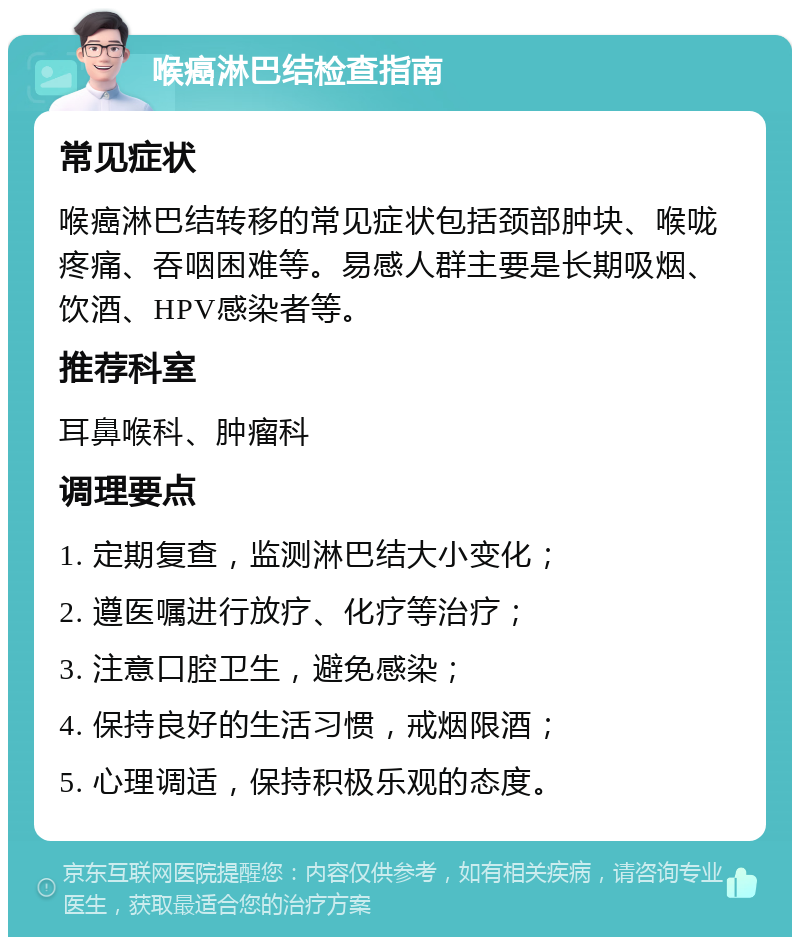 喉癌淋巴结检查指南 常见症状 喉癌淋巴结转移的常见症状包括颈部肿块、喉咙疼痛、吞咽困难等。易感人群主要是长期吸烟、饮酒、HPV感染者等。 推荐科室 耳鼻喉科、肿瘤科 调理要点 1. 定期复查，监测淋巴结大小变化； 2. 遵医嘱进行放疗、化疗等治疗； 3. 注意口腔卫生，避免感染； 4. 保持良好的生活习惯，戒烟限酒； 5. 心理调适，保持积极乐观的态度。