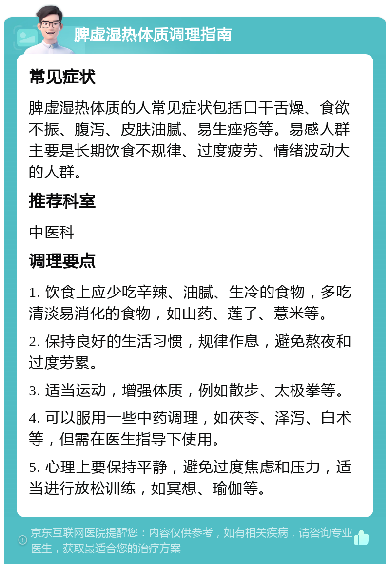 脾虚湿热体质调理指南 常见症状 脾虚湿热体质的人常见症状包括口干舌燥、食欲不振、腹泻、皮肤油腻、易生痤疮等。易感人群主要是长期饮食不规律、过度疲劳、情绪波动大的人群。 推荐科室 中医科 调理要点 1. 饮食上应少吃辛辣、油腻、生冷的食物，多吃清淡易消化的食物，如山药、莲子、薏米等。 2. 保持良好的生活习惯，规律作息，避免熬夜和过度劳累。 3. 适当运动，增强体质，例如散步、太极拳等。 4. 可以服用一些中药调理，如茯苓、泽泻、白术等，但需在医生指导下使用。 5. 心理上要保持平静，避免过度焦虑和压力，适当进行放松训练，如冥想、瑜伽等。