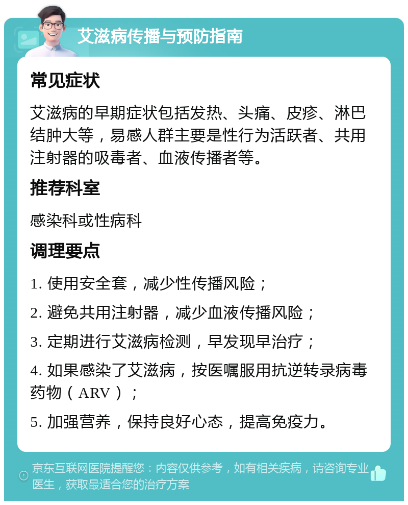 艾滋病传播与预防指南 常见症状 艾滋病的早期症状包括发热、头痛、皮疹、淋巴结肿大等，易感人群主要是性行为活跃者、共用注射器的吸毒者、血液传播者等。 推荐科室 感染科或性病科 调理要点 1. 使用安全套，减少性传播风险； 2. 避免共用注射器，减少血液传播风险； 3. 定期进行艾滋病检测，早发现早治疗； 4. 如果感染了艾滋病，按医嘱服用抗逆转录病毒药物（ARV）； 5. 加强营养，保持良好心态，提高免疫力。