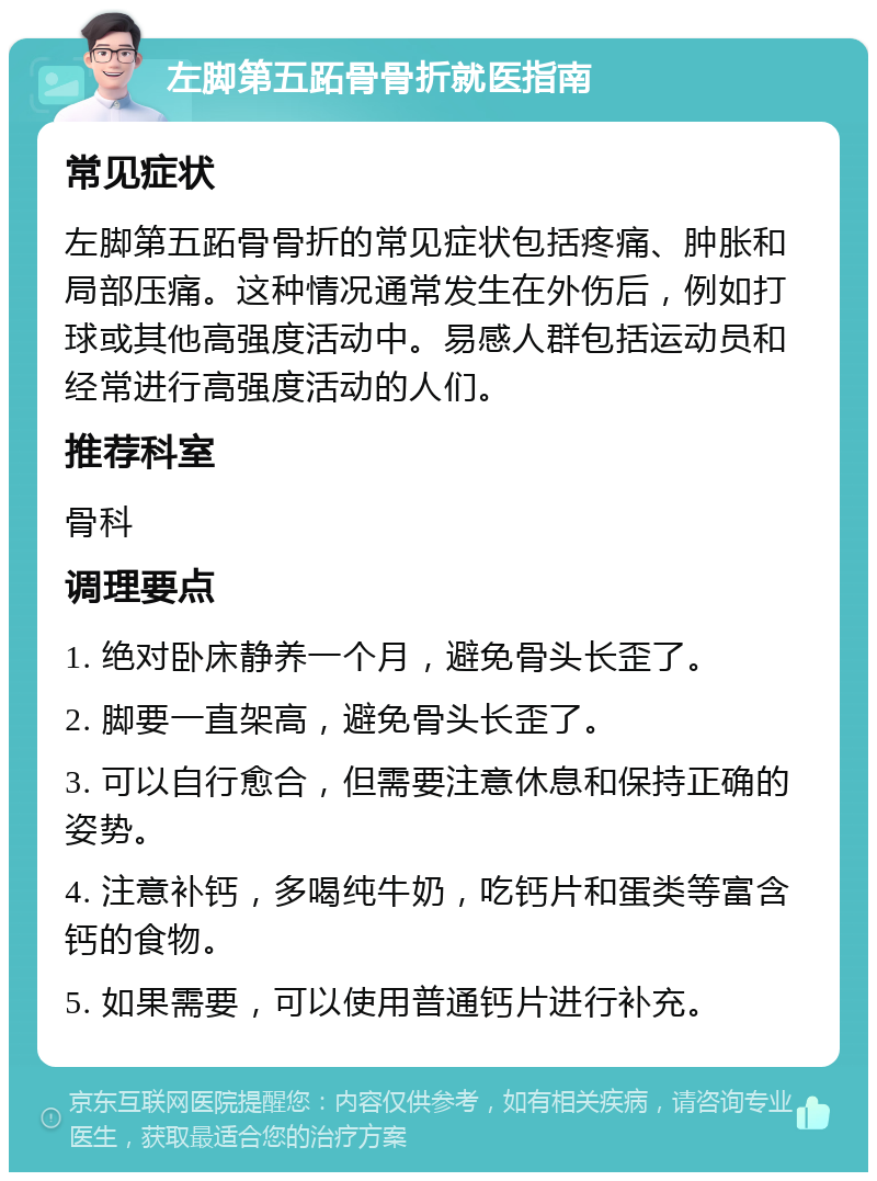 左脚第五跖骨骨折就医指南 常见症状 左脚第五跖骨骨折的常见症状包括疼痛、肿胀和局部压痛。这种情况通常发生在外伤后，例如打球或其他高强度活动中。易感人群包括运动员和经常进行高强度活动的人们。 推荐科室 骨科 调理要点 1. 绝对卧床静养一个月，避免骨头长歪了。 2. 脚要一直架高，避免骨头长歪了。 3. 可以自行愈合，但需要注意休息和保持正确的姿势。 4. 注意补钙，多喝纯牛奶，吃钙片和蛋类等富含钙的食物。 5. 如果需要，可以使用普通钙片进行补充。