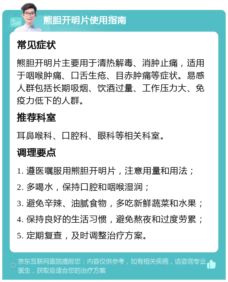 熊胆开明片使用指南 常见症状 熊胆开明片主要用于清热解毒、消肿止痛，适用于咽喉肿痛、口舌生疮、目赤肿痛等症状。易感人群包括长期吸烟、饮酒过量、工作压力大、免疫力低下的人群。 推荐科室 耳鼻喉科、口腔科、眼科等相关科室。 调理要点 1. 遵医嘱服用熊胆开明片，注意用量和用法； 2. 多喝水，保持口腔和咽喉湿润； 3. 避免辛辣、油腻食物，多吃新鲜蔬菜和水果； 4. 保持良好的生活习惯，避免熬夜和过度劳累； 5. 定期复查，及时调整治疗方案。