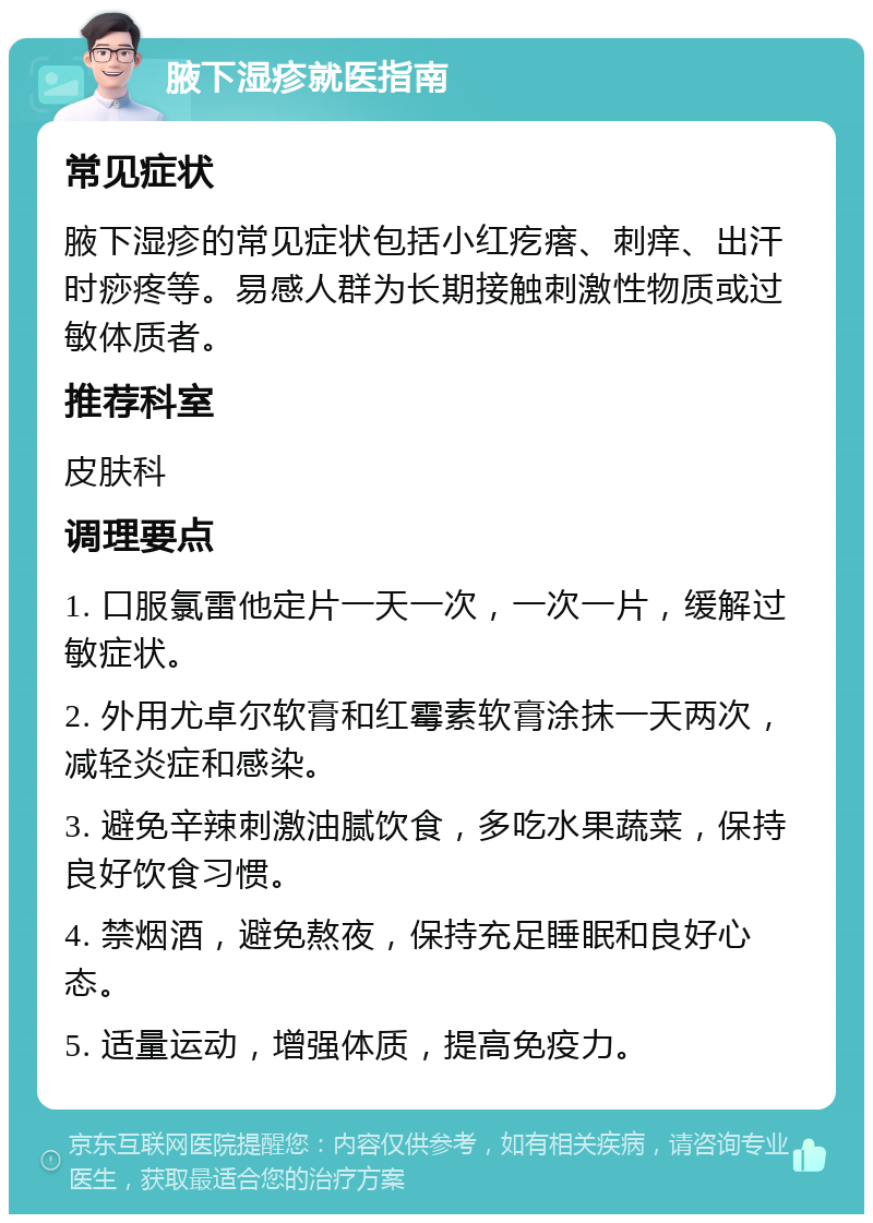 腋下湿疹就医指南 常见症状 腋下湿疹的常见症状包括小红疙瘩、刺痒、出汗时痧疼等。易感人群为长期接触刺激性物质或过敏体质者。 推荐科室 皮肤科 调理要点 1. 口服氯雷他定片一天一次，一次一片，缓解过敏症状。 2. 外用尤卓尔软膏和红霉素软膏涂抹一天两次，减轻炎症和感染。 3. 避免辛辣刺激油腻饮食，多吃水果蔬菜，保持良好饮食习惯。 4. 禁烟酒，避免熬夜，保持充足睡眠和良好心态。 5. 适量运动，增强体质，提高免疫力。