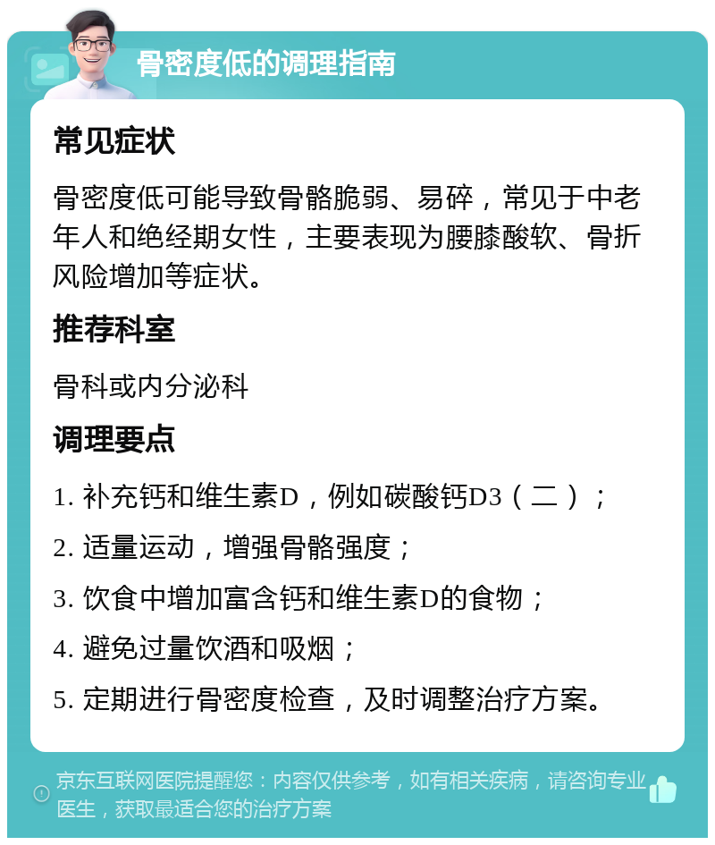 骨密度低的调理指南 常见症状 骨密度低可能导致骨骼脆弱、易碎，常见于中老年人和绝经期女性，主要表现为腰膝酸软、骨折风险增加等症状。 推荐科室 骨科或内分泌科 调理要点 1. 补充钙和维生素D，例如碳酸钙D3（二）； 2. 适量运动，增强骨骼强度； 3. 饮食中增加富含钙和维生素D的食物； 4. 避免过量饮酒和吸烟； 5. 定期进行骨密度检查，及时调整治疗方案。