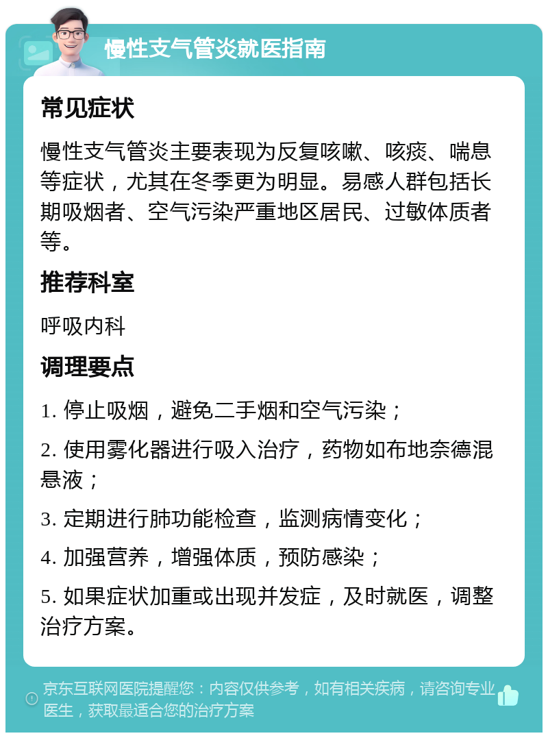 慢性支气管炎就医指南 常见症状 慢性支气管炎主要表现为反复咳嗽、咳痰、喘息等症状，尤其在冬季更为明显。易感人群包括长期吸烟者、空气污染严重地区居民、过敏体质者等。 推荐科室 呼吸内科 调理要点 1. 停止吸烟，避免二手烟和空气污染； 2. 使用雾化器进行吸入治疗，药物如布地奈德混悬液； 3. 定期进行肺功能检查，监测病情变化； 4. 加强营养，增强体质，预防感染； 5. 如果症状加重或出现并发症，及时就医，调整治疗方案。