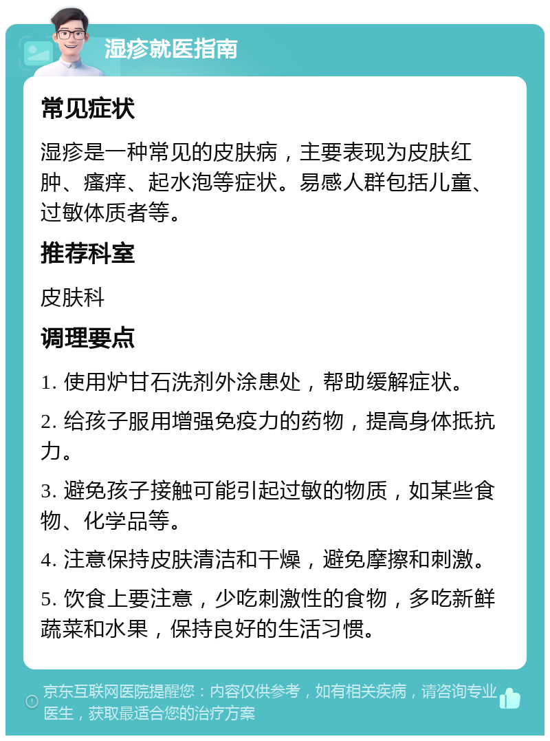 湿疹就医指南 常见症状 湿疹是一种常见的皮肤病，主要表现为皮肤红肿、瘙痒、起水泡等症状。易感人群包括儿童、过敏体质者等。 推荐科室 皮肤科 调理要点 1. 使用炉甘石洗剂外涂患处，帮助缓解症状。 2. 给孩子服用增强免疫力的药物，提高身体抵抗力。 3. 避免孩子接触可能引起过敏的物质，如某些食物、化学品等。 4. 注意保持皮肤清洁和干燥，避免摩擦和刺激。 5. 饮食上要注意，少吃刺激性的食物，多吃新鲜蔬菜和水果，保持良好的生活习惯。