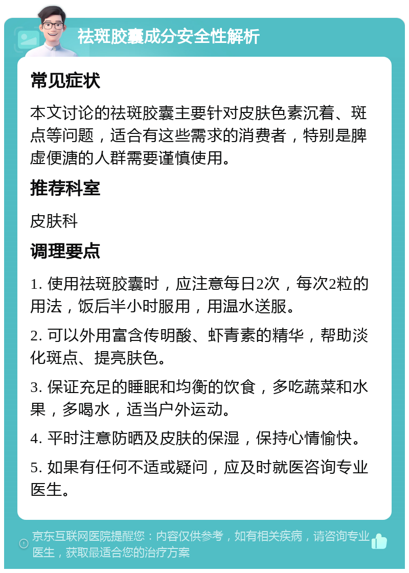 祛斑胶囊成分安全性解析 常见症状 本文讨论的祛斑胶囊主要针对皮肤色素沉着、斑点等问题，适合有这些需求的消费者，特别是脾虚便溏的人群需要谨慎使用。 推荐科室 皮肤科 调理要点 1. 使用祛斑胶囊时，应注意每日2次，每次2粒的用法，饭后半小时服用，用温水送服。 2. 可以外用富含传明酸、虾青素的精华，帮助淡化斑点、提亮肤色。 3. 保证充足的睡眠和均衡的饮食，多吃蔬菜和水果，多喝水，适当户外运动。 4. 平时注意防晒及皮肤的保湿，保持心情愉快。 5. 如果有任何不适或疑问，应及时就医咨询专业医生。