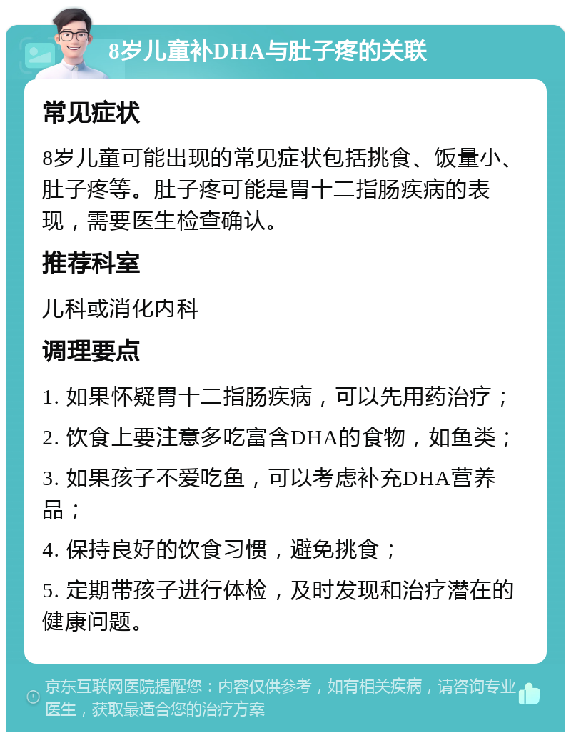 8岁儿童补DHA与肚子疼的关联 常见症状 8岁儿童可能出现的常见症状包括挑食、饭量小、肚子疼等。肚子疼可能是胃十二指肠疾病的表现，需要医生检查确认。 推荐科室 儿科或消化内科 调理要点 1. 如果怀疑胃十二指肠疾病，可以先用药治疗； 2. 饮食上要注意多吃富含DHA的食物，如鱼类； 3. 如果孩子不爱吃鱼，可以考虑补充DHA营养品； 4. 保持良好的饮食习惯，避免挑食； 5. 定期带孩子进行体检，及时发现和治疗潜在的健康问题。