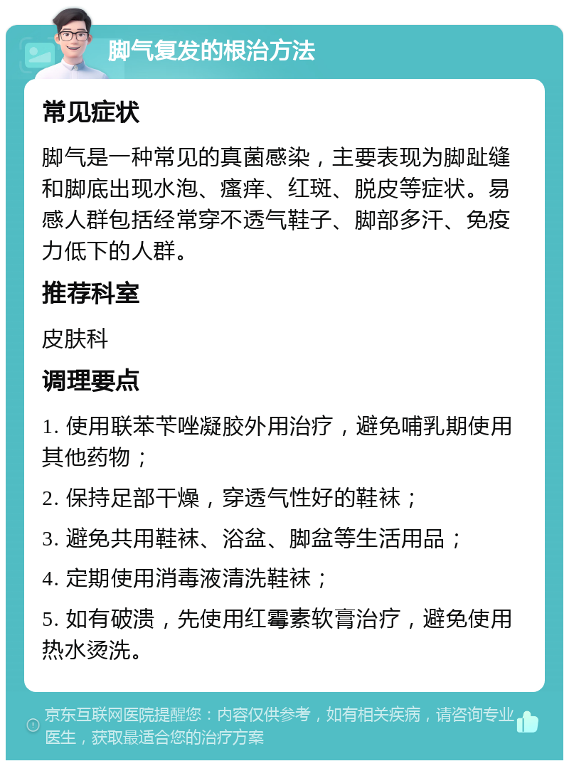 脚气复发的根治方法 常见症状 脚气是一种常见的真菌感染，主要表现为脚趾缝和脚底出现水泡、瘙痒、红斑、脱皮等症状。易感人群包括经常穿不透气鞋子、脚部多汗、免疫力低下的人群。 推荐科室 皮肤科 调理要点 1. 使用联苯苄唑凝胶外用治疗，避免哺乳期使用其他药物； 2. 保持足部干燥，穿透气性好的鞋袜； 3. 避免共用鞋袜、浴盆、脚盆等生活用品； 4. 定期使用消毒液清洗鞋袜； 5. 如有破溃，先使用红霉素软膏治疗，避免使用热水烫洗。