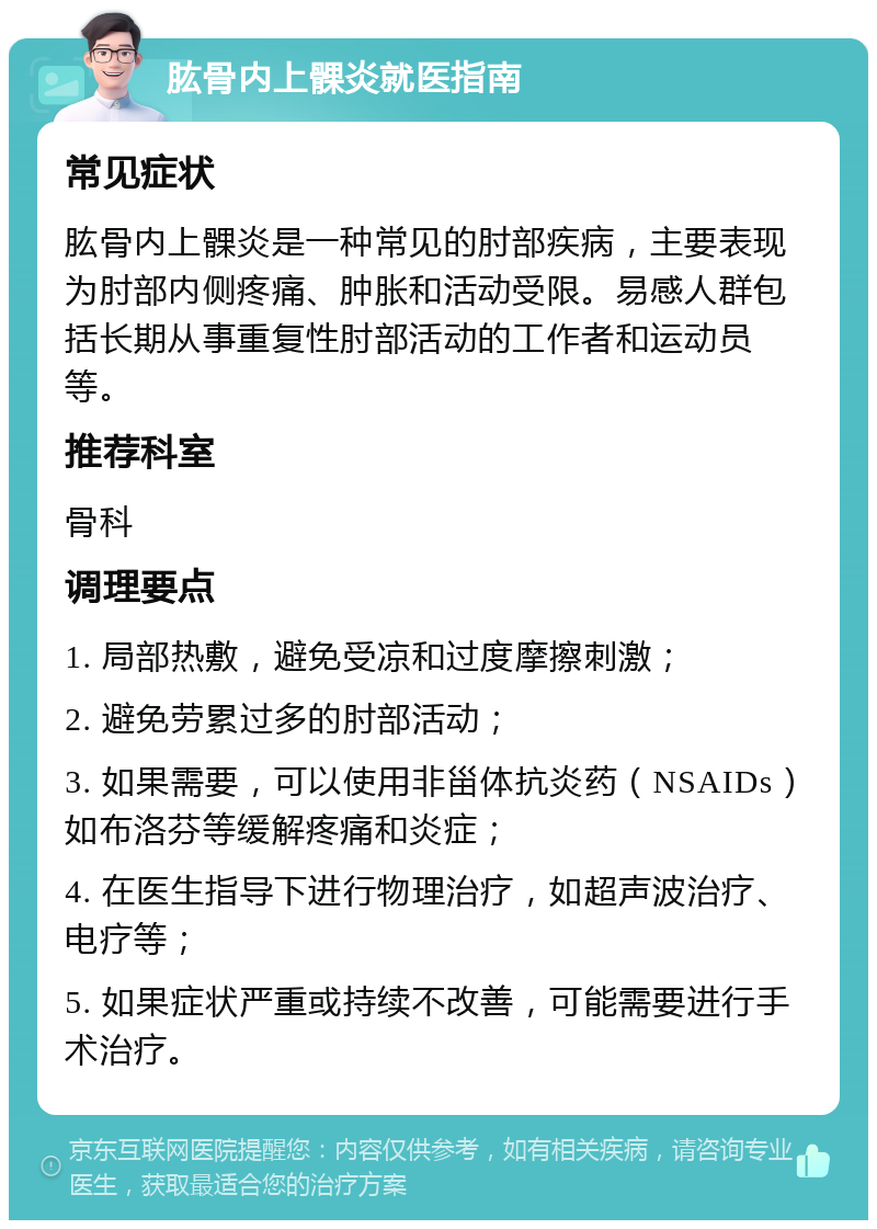 肱骨内上髁炎就医指南 常见症状 肱骨内上髁炎是一种常见的肘部疾病，主要表现为肘部内侧疼痛、肿胀和活动受限。易感人群包括长期从事重复性肘部活动的工作者和运动员等。 推荐科室 骨科 调理要点 1. 局部热敷，避免受凉和过度摩擦刺激； 2. 避免劳累过多的肘部活动； 3. 如果需要，可以使用非甾体抗炎药（NSAIDs）如布洛芬等缓解疼痛和炎症； 4. 在医生指导下进行物理治疗，如超声波治疗、电疗等； 5. 如果症状严重或持续不改善，可能需要进行手术治疗。