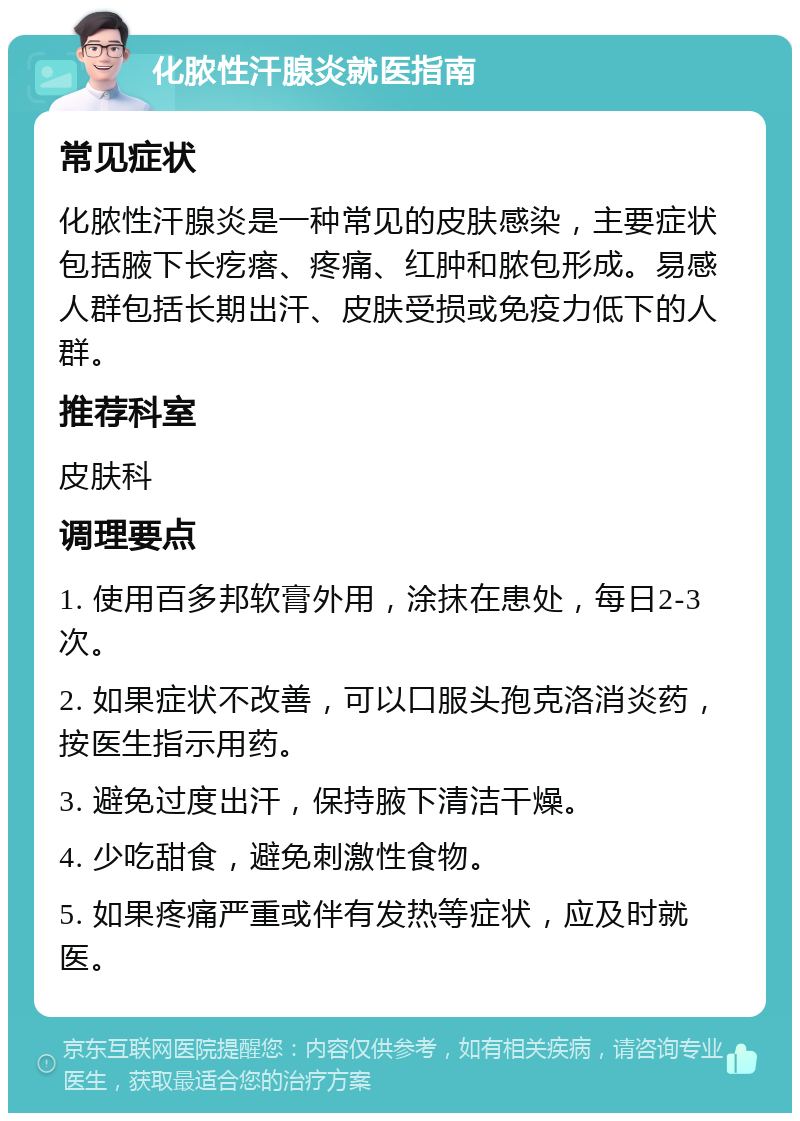 化脓性汗腺炎就医指南 常见症状 化脓性汗腺炎是一种常见的皮肤感染，主要症状包括腋下长疙瘩、疼痛、红肿和脓包形成。易感人群包括长期出汗、皮肤受损或免疫力低下的人群。 推荐科室 皮肤科 调理要点 1. 使用百多邦软膏外用，涂抹在患处，每日2-3次。 2. 如果症状不改善，可以口服头孢克洛消炎药，按医生指示用药。 3. 避免过度出汗，保持腋下清洁干燥。 4. 少吃甜食，避免刺激性食物。 5. 如果疼痛严重或伴有发热等症状，应及时就医。