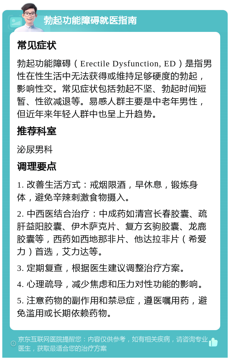 勃起功能障碍就医指南 常见症状 勃起功能障碍（Erectile Dysfunction, ED）是指男性在性生活中无法获得或维持足够硬度的勃起，影响性交。常见症状包括勃起不坚、勃起时间短暂、性欲减退等。易感人群主要是中老年男性，但近年来年轻人群中也呈上升趋势。 推荐科室 泌尿男科 调理要点 1. 改善生活方式：戒烟限酒，早休息，锻炼身体，避免辛辣刺激食物摄入。 2. 中西医结合治疗：中成药如清宫长春胶囊、疏肝益阳胶囊、伊木萨克片、复方玄驹胶囊、龙鹿胶囊等，西药如西地那非片、他达拉非片（希爱力）首选，艾力达等。 3. 定期复查，根据医生建议调整治疗方案。 4. 心理疏导，减少焦虑和压力对性功能的影响。 5. 注意药物的副作用和禁忌症，遵医嘱用药，避免滥用或长期依赖药物。