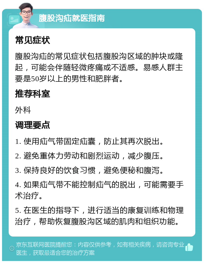 腹股沟疝就医指南 常见症状 腹股沟疝的常见症状包括腹股沟区域的肿块或隆起，可能会伴随轻微疼痛或不适感。易感人群主要是50岁以上的男性和肥胖者。 推荐科室 外科 调理要点 1. 使用疝气带固定疝囊，防止其再次脱出。 2. 避免重体力劳动和剧烈运动，减少腹压。 3. 保持良好的饮食习惯，避免便秘和腹泻。 4. 如果疝气带不能控制疝气的脱出，可能需要手术治疗。 5. 在医生的指导下，进行适当的康复训练和物理治疗，帮助恢复腹股沟区域的肌肉和组织功能。