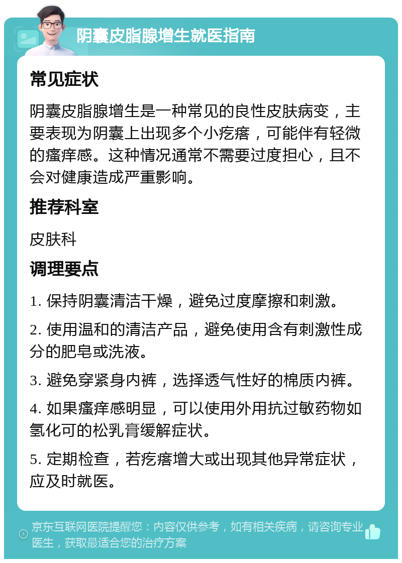 阴囊皮脂腺增生就医指南 常见症状 阴囊皮脂腺增生是一种常见的良性皮肤病变，主要表现为阴囊上出现多个小疙瘩，可能伴有轻微的瘙痒感。这种情况通常不需要过度担心，且不会对健康造成严重影响。 推荐科室 皮肤科 调理要点 1. 保持阴囊清洁干燥，避免过度摩擦和刺激。 2. 使用温和的清洁产品，避免使用含有刺激性成分的肥皂或洗液。 3. 避免穿紧身内裤，选择透气性好的棉质内裤。 4. 如果瘙痒感明显，可以使用外用抗过敏药物如氢化可的松乳膏缓解症状。 5. 定期检查，若疙瘩增大或出现其他异常症状，应及时就医。