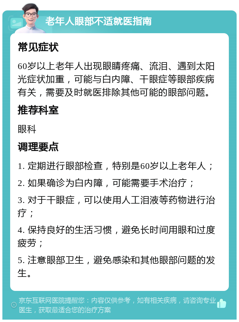 老年人眼部不适就医指南 常见症状 60岁以上老年人出现眼睛疼痛、流泪、遇到太阳光症状加重，可能与白内障、干眼症等眼部疾病有关，需要及时就医排除其他可能的眼部问题。 推荐科室 眼科 调理要点 1. 定期进行眼部检查，特别是60岁以上老年人； 2. 如果确诊为白内障，可能需要手术治疗； 3. 对于干眼症，可以使用人工泪液等药物进行治疗； 4. 保持良好的生活习惯，避免长时间用眼和过度疲劳； 5. 注意眼部卫生，避免感染和其他眼部问题的发生。