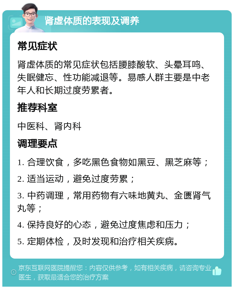 肾虚体质的表现及调养 常见症状 肾虚体质的常见症状包括腰膝酸软、头晕耳鸣、失眠健忘、性功能减退等。易感人群主要是中老年人和长期过度劳累者。 推荐科室 中医科、肾内科 调理要点 1. 合理饮食，多吃黑色食物如黑豆、黑芝麻等； 2. 适当运动，避免过度劳累； 3. 中药调理，常用药物有六味地黄丸、金匮肾气丸等； 4. 保持良好的心态，避免过度焦虑和压力； 5. 定期体检，及时发现和治疗相关疾病。