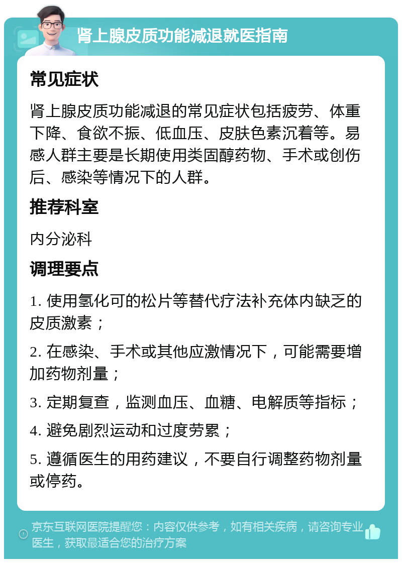 肾上腺皮质功能减退就医指南 常见症状 肾上腺皮质功能减退的常见症状包括疲劳、体重下降、食欲不振、低血压、皮肤色素沉着等。易感人群主要是长期使用类固醇药物、手术或创伤后、感染等情况下的人群。 推荐科室 内分泌科 调理要点 1. 使用氢化可的松片等替代疗法补充体内缺乏的皮质激素； 2. 在感染、手术或其他应激情况下，可能需要增加药物剂量； 3. 定期复查，监测血压、血糖、电解质等指标； 4. 避免剧烈运动和过度劳累； 5. 遵循医生的用药建议，不要自行调整药物剂量或停药。