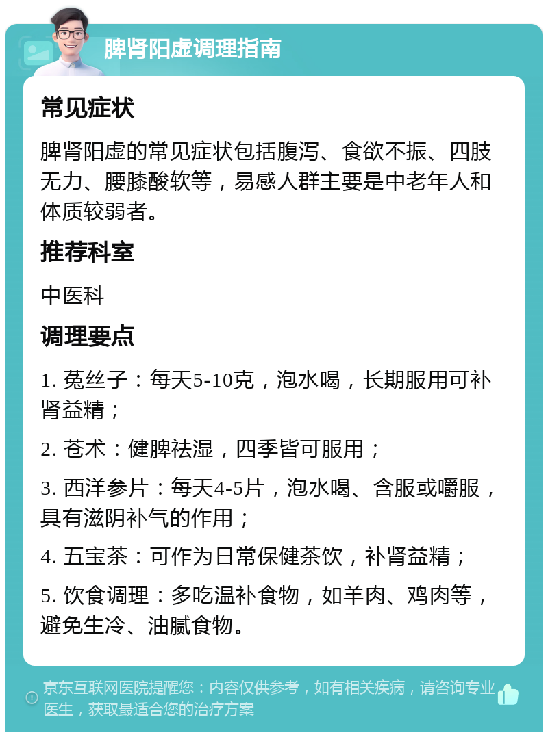 脾肾阳虚调理指南 常见症状 脾肾阳虚的常见症状包括腹泻、食欲不振、四肢无力、腰膝酸软等，易感人群主要是中老年人和体质较弱者。 推荐科室 中医科 调理要点 1. 菟丝子：每天5-10克，泡水喝，长期服用可补肾益精； 2. 苍术：健脾祛湿，四季皆可服用； 3. 西洋参片：每天4-5片，泡水喝、含服或嚼服，具有滋阴补气的作用； 4. 五宝茶：可作为日常保健茶饮，补肾益精； 5. 饮食调理：多吃温补食物，如羊肉、鸡肉等，避免生冷、油腻食物。