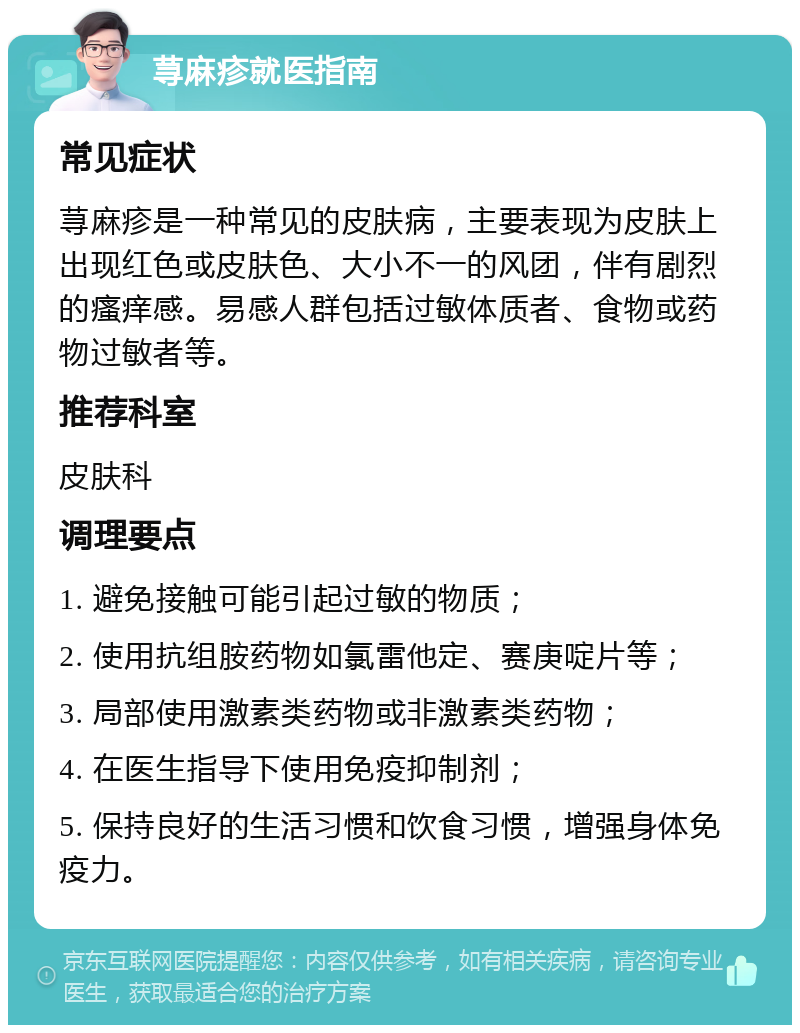 荨麻疹就医指南 常见症状 荨麻疹是一种常见的皮肤病，主要表现为皮肤上出现红色或皮肤色、大小不一的风团，伴有剧烈的瘙痒感。易感人群包括过敏体质者、食物或药物过敏者等。 推荐科室 皮肤科 调理要点 1. 避免接触可能引起过敏的物质； 2. 使用抗组胺药物如氯雷他定、赛庚啶片等； 3. 局部使用激素类药物或非激素类药物； 4. 在医生指导下使用免疫抑制剂； 5. 保持良好的生活习惯和饮食习惯，增强身体免疫力。