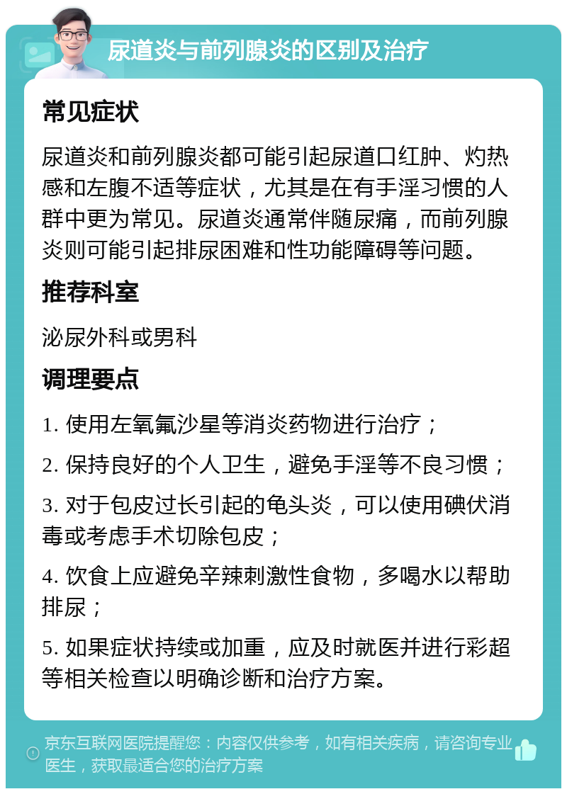 尿道炎与前列腺炎的区别及治疗 常见症状 尿道炎和前列腺炎都可能引起尿道口红肿、灼热感和左腹不适等症状，尤其是在有手淫习惯的人群中更为常见。尿道炎通常伴随尿痛，而前列腺炎则可能引起排尿困难和性功能障碍等问题。 推荐科室 泌尿外科或男科 调理要点 1. 使用左氧氟沙星等消炎药物进行治疗； 2. 保持良好的个人卫生，避免手淫等不良习惯； 3. 对于包皮过长引起的龟头炎，可以使用碘伏消毒或考虑手术切除包皮； 4. 饮食上应避免辛辣刺激性食物，多喝水以帮助排尿； 5. 如果症状持续或加重，应及时就医并进行彩超等相关检查以明确诊断和治疗方案。