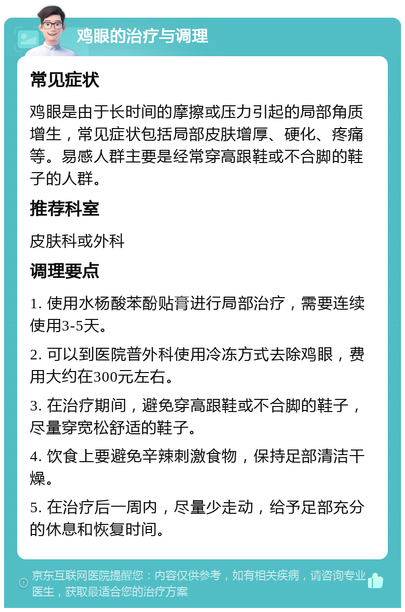 鸡眼的治疗与调理 常见症状 鸡眼是由于长时间的摩擦或压力引起的局部角质增生，常见症状包括局部皮肤增厚、硬化、疼痛等。易感人群主要是经常穿高跟鞋或不合脚的鞋子的人群。 推荐科室 皮肤科或外科 调理要点 1. 使用水杨酸苯酚贴膏进行局部治疗，需要连续使用3-5天。 2. 可以到医院普外科使用冷冻方式去除鸡眼，费用大约在300元左右。 3. 在治疗期间，避免穿高跟鞋或不合脚的鞋子，尽量穿宽松舒适的鞋子。 4. 饮食上要避免辛辣刺激食物，保持足部清洁干燥。 5. 在治疗后一周内，尽量少走动，给予足部充分的休息和恢复时间。