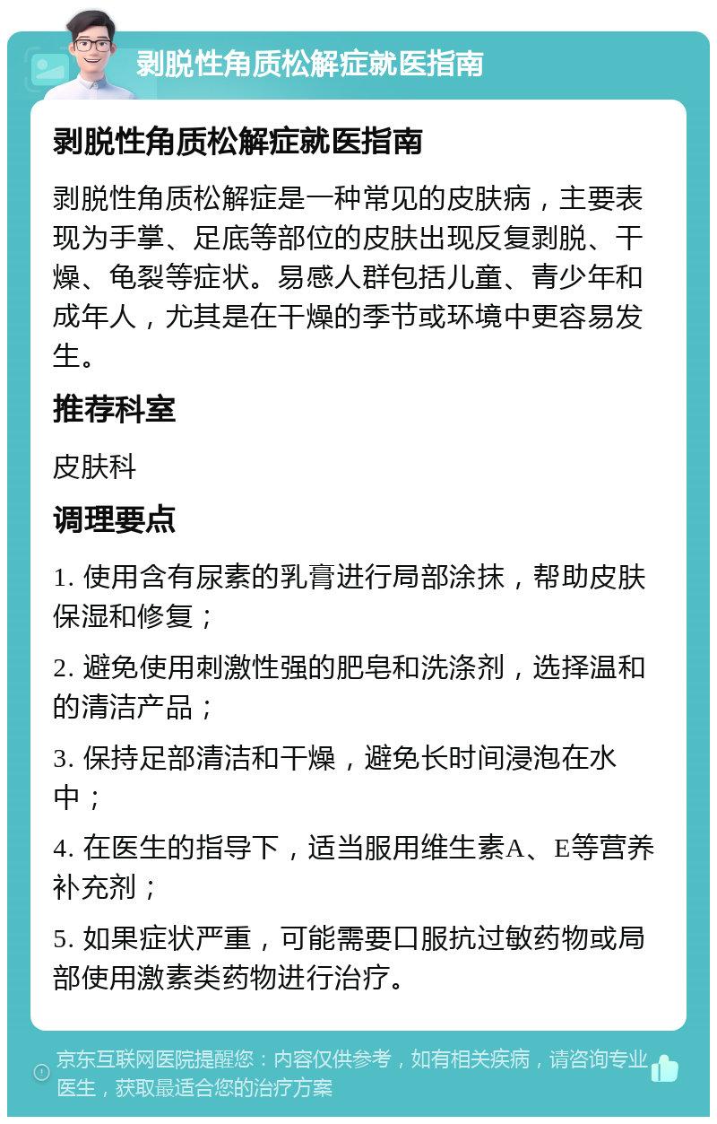 剥脱性角质松解症就医指南 剥脱性角质松解症就医指南 剥脱性角质松解症是一种常见的皮肤病，主要表现为手掌、足底等部位的皮肤出现反复剥脱、干燥、龟裂等症状。易感人群包括儿童、青少年和成年人，尤其是在干燥的季节或环境中更容易发生。 推荐科室 皮肤科 调理要点 1. 使用含有尿素的乳膏进行局部涂抹，帮助皮肤保湿和修复； 2. 避免使用刺激性强的肥皂和洗涤剂，选择温和的清洁产品； 3. 保持足部清洁和干燥，避免长时间浸泡在水中； 4. 在医生的指导下，适当服用维生素A、E等营养补充剂； 5. 如果症状严重，可能需要口服抗过敏药物或局部使用激素类药物进行治疗。