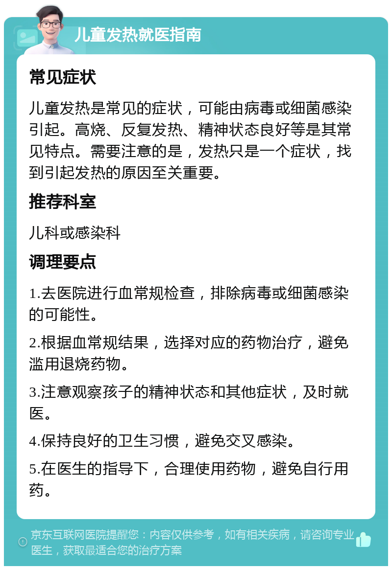 儿童发热就医指南 常见症状 儿童发热是常见的症状，可能由病毒或细菌感染引起。高烧、反复发热、精神状态良好等是其常见特点。需要注意的是，发热只是一个症状，找到引起发热的原因至关重要。 推荐科室 儿科或感染科 调理要点 1.去医院进行血常规检查，排除病毒或细菌感染的可能性。 2.根据血常规结果，选择对应的药物治疗，避免滥用退烧药物。 3.注意观察孩子的精神状态和其他症状，及时就医。 4.保持良好的卫生习惯，避免交叉感染。 5.在医生的指导下，合理使用药物，避免自行用药。