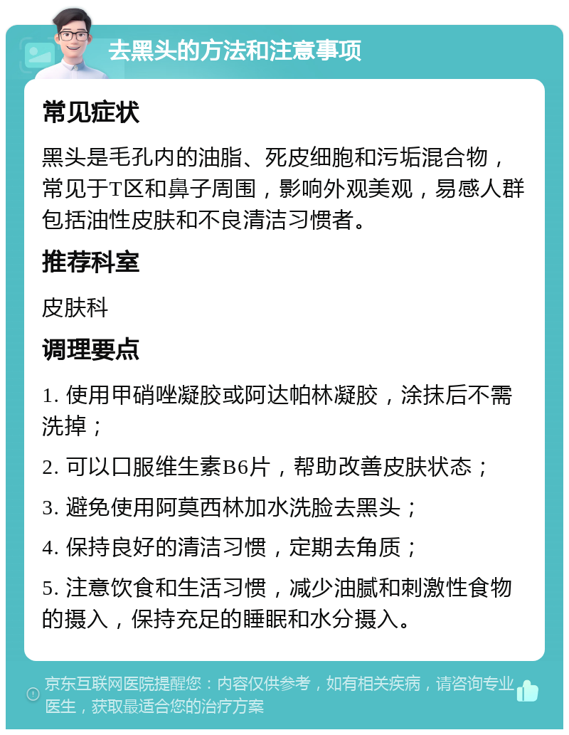 去黑头的方法和注意事项 常见症状 黑头是毛孔内的油脂、死皮细胞和污垢混合物，常见于T区和鼻子周围，影响外观美观，易感人群包括油性皮肤和不良清洁习惯者。 推荐科室 皮肤科 调理要点 1. 使用甲硝唑凝胶或阿达帕林凝胶，涂抹后不需洗掉； 2. 可以口服维生素B6片，帮助改善皮肤状态； 3. 避免使用阿莫西林加水洗脸去黑头； 4. 保持良好的清洁习惯，定期去角质； 5. 注意饮食和生活习惯，减少油腻和刺激性食物的摄入，保持充足的睡眠和水分摄入。