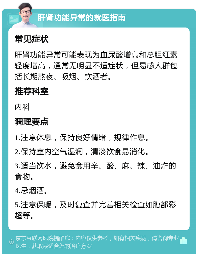 肝肾功能异常的就医指南 常见症状 肝肾功能异常可能表现为血尿酸增高和总胆红素轻度增高，通常无明显不适症状，但易感人群包括长期熬夜、吸烟、饮酒者。 推荐科室 内科 调理要点 1.注意休息，保持良好情绪，规律作息。 2.保持室内空气湿润，清淡饮食易消化。 3.适当饮水，避免食用辛、酸、麻、辣、油炸的食物。 4.忌烟酒。 5.注意保暖，及时复查并完善相关检查如腹部彩超等。