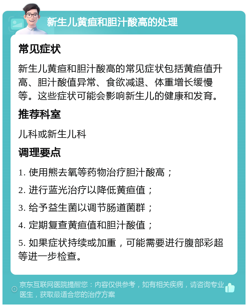 新生儿黄疸和胆汁酸高的处理 常见症状 新生儿黄疸和胆汁酸高的常见症状包括黄疸值升高、胆汁酸值异常、食欲减退、体重增长缓慢等。这些症状可能会影响新生儿的健康和发育。 推荐科室 儿科或新生儿科 调理要点 1. 使用熊去氧等药物治疗胆汁酸高； 2. 进行蓝光治疗以降低黄疸值； 3. 给予益生菌以调节肠道菌群； 4. 定期复查黄疸值和胆汁酸值； 5. 如果症状持续或加重，可能需要进行腹部彩超等进一步检查。