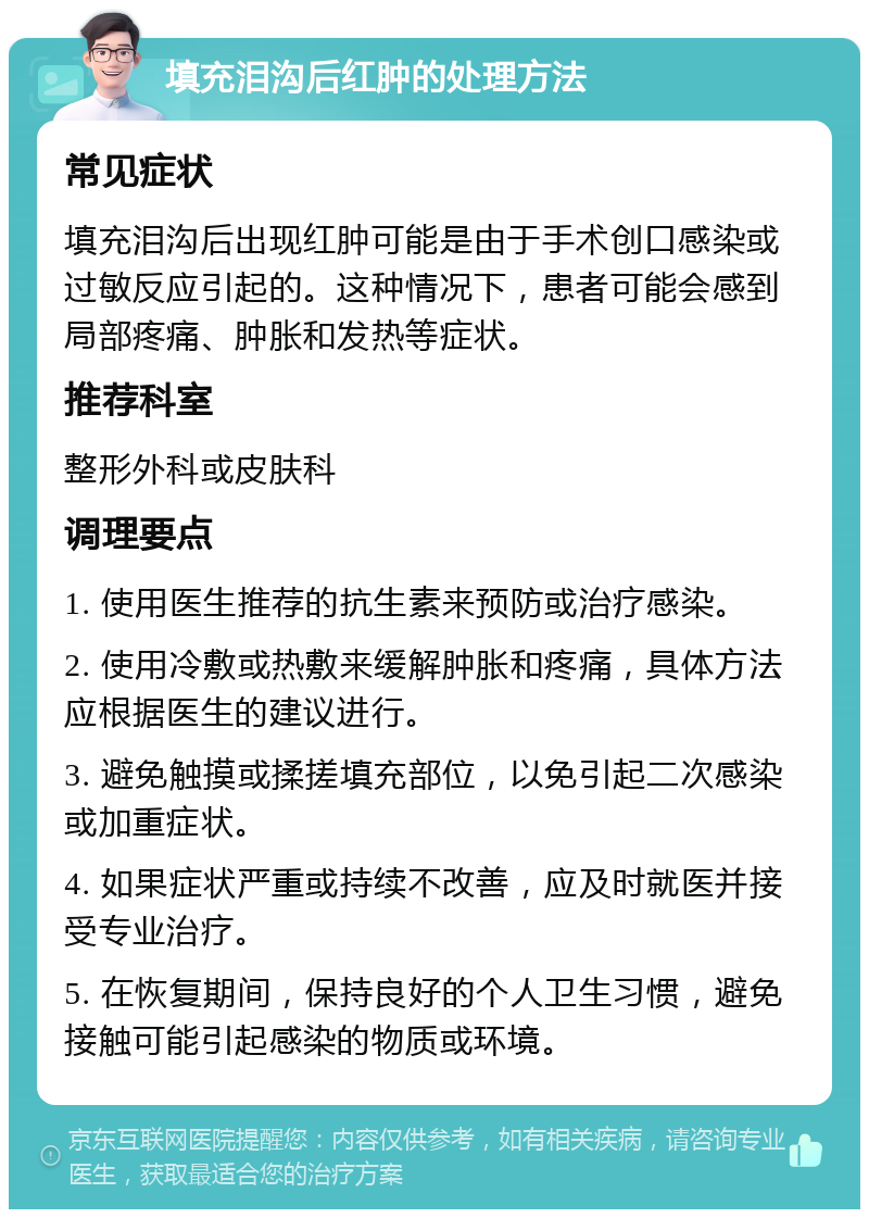 填充泪沟后红肿的处理方法 常见症状 填充泪沟后出现红肿可能是由于手术创口感染或过敏反应引起的。这种情况下，患者可能会感到局部疼痛、肿胀和发热等症状。 推荐科室 整形外科或皮肤科 调理要点 1. 使用医生推荐的抗生素来预防或治疗感染。 2. 使用冷敷或热敷来缓解肿胀和疼痛，具体方法应根据医生的建议进行。 3. 避免触摸或揉搓填充部位，以免引起二次感染或加重症状。 4. 如果症状严重或持续不改善，应及时就医并接受专业治疗。 5. 在恢复期间，保持良好的个人卫生习惯，避免接触可能引起感染的物质或环境。