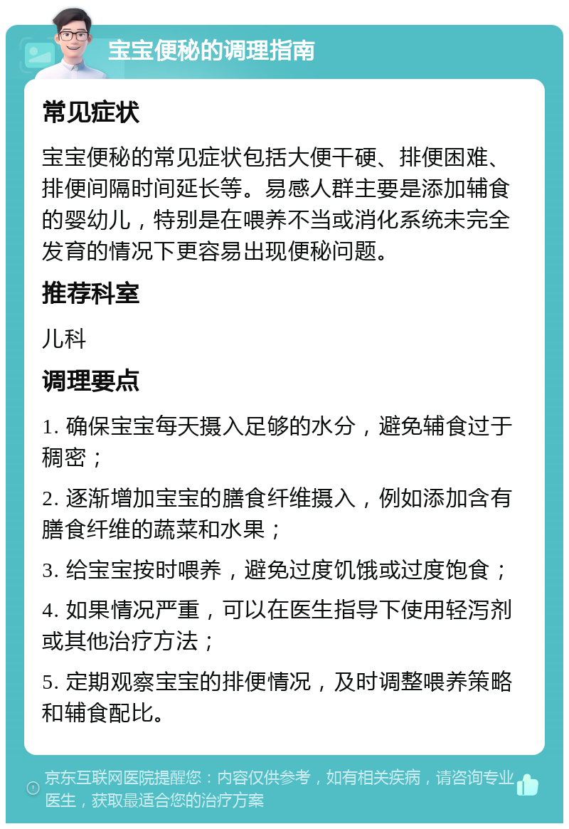 宝宝便秘的调理指南 常见症状 宝宝便秘的常见症状包括大便干硬、排便困难、排便间隔时间延长等。易感人群主要是添加辅食的婴幼儿，特别是在喂养不当或消化系统未完全发育的情况下更容易出现便秘问题。 推荐科室 儿科 调理要点 1. 确保宝宝每天摄入足够的水分，避免辅食过于稠密； 2. 逐渐增加宝宝的膳食纤维摄入，例如添加含有膳食纤维的蔬菜和水果； 3. 给宝宝按时喂养，避免过度饥饿或过度饱食； 4. 如果情况严重，可以在医生指导下使用轻泻剂或其他治疗方法； 5. 定期观察宝宝的排便情况，及时调整喂养策略和辅食配比。