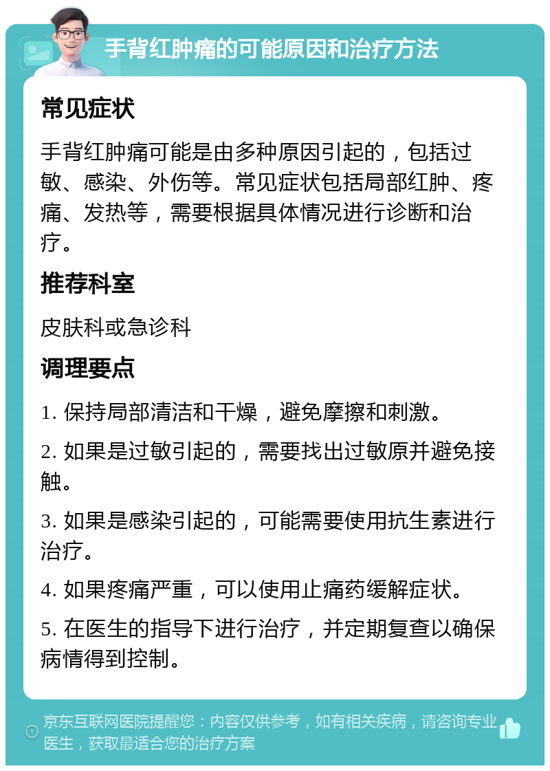 手背红肿痛的可能原因和治疗方法 常见症状 手背红肿痛可能是由多种原因引起的，包括过敏、感染、外伤等。常见症状包括局部红肿、疼痛、发热等，需要根据具体情况进行诊断和治疗。 推荐科室 皮肤科或急诊科 调理要点 1. 保持局部清洁和干燥，避免摩擦和刺激。 2. 如果是过敏引起的，需要找出过敏原并避免接触。 3. 如果是感染引起的，可能需要使用抗生素进行治疗。 4. 如果疼痛严重，可以使用止痛药缓解症状。 5. 在医生的指导下进行治疗，并定期复查以确保病情得到控制。