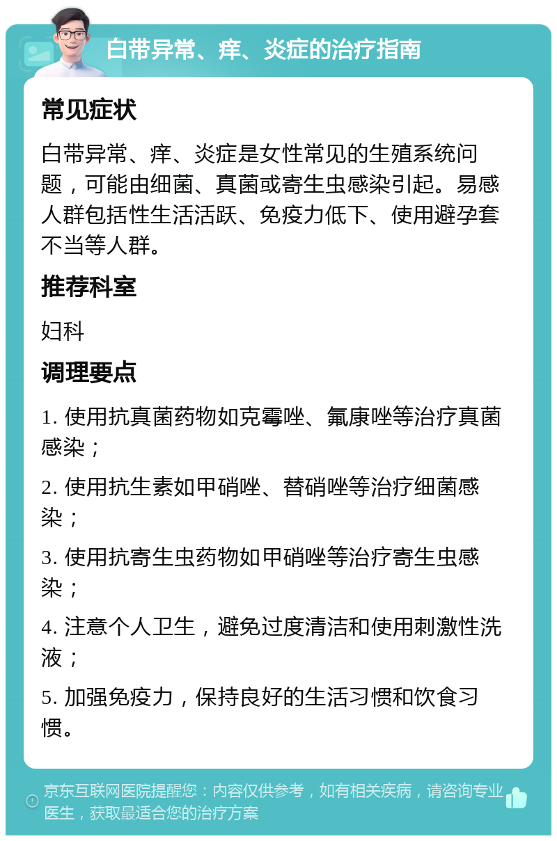 白带异常、痒、炎症的治疗指南 常见症状 白带异常、痒、炎症是女性常见的生殖系统问题，可能由细菌、真菌或寄生虫感染引起。易感人群包括性生活活跃、免疫力低下、使用避孕套不当等人群。 推荐科室 妇科 调理要点 1. 使用抗真菌药物如克霉唑、氟康唑等治疗真菌感染； 2. 使用抗生素如甲硝唑、替硝唑等治疗细菌感染； 3. 使用抗寄生虫药物如甲硝唑等治疗寄生虫感染； 4. 注意个人卫生，避免过度清洁和使用刺激性洗液； 5. 加强免疫力，保持良好的生活习惯和饮食习惯。