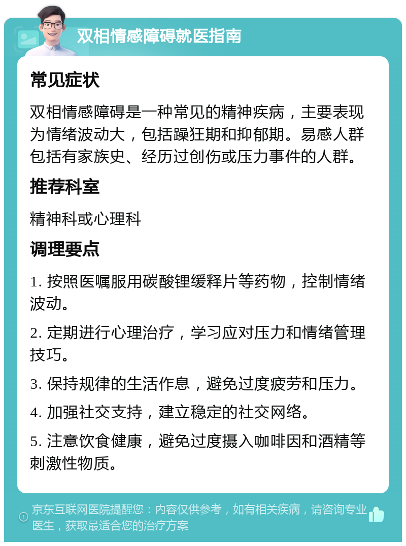 双相情感障碍就医指南 常见症状 双相情感障碍是一种常见的精神疾病，主要表现为情绪波动大，包括躁狂期和抑郁期。易感人群包括有家族史、经历过创伤或压力事件的人群。 推荐科室 精神科或心理科 调理要点 1. 按照医嘱服用碳酸锂缓释片等药物，控制情绪波动。 2. 定期进行心理治疗，学习应对压力和情绪管理技巧。 3. 保持规律的生活作息，避免过度疲劳和压力。 4. 加强社交支持，建立稳定的社交网络。 5. 注意饮食健康，避免过度摄入咖啡因和酒精等刺激性物质。