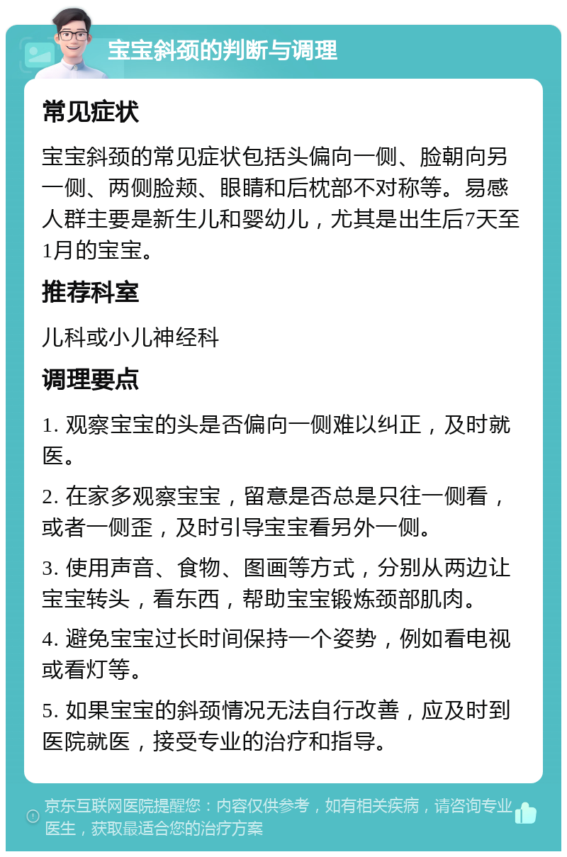 宝宝斜颈的判断与调理 常见症状 宝宝斜颈的常见症状包括头偏向一侧、脸朝向另一侧、两侧脸颊、眼睛和后枕部不对称等。易感人群主要是新生儿和婴幼儿，尤其是出生后7天至1月的宝宝。 推荐科室 儿科或小儿神经科 调理要点 1. 观察宝宝的头是否偏向一侧难以纠正，及时就医。 2. 在家多观察宝宝，留意是否总是只往一侧看，或者一侧歪，及时引导宝宝看另外一侧。 3. 使用声音、食物、图画等方式，分别从两边让宝宝转头，看东西，帮助宝宝锻炼颈部肌肉。 4. 避免宝宝过长时间保持一个姿势，例如看电视或看灯等。 5. 如果宝宝的斜颈情况无法自行改善，应及时到医院就医，接受专业的治疗和指导。